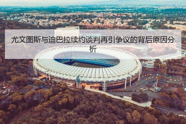 尤文图斯与迪巴拉续约谈判再引争议的背后原因分析
